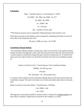 19
Calculation:
Sales = Variable Expenses + Fixed Expenses + Profits
Rs.250Q* = Rs.150Q + Rs.35000 + Rs. 0**
Rs.100Q = Rs.35000
Q = 35000 / 100
Q = 350 units
[Q* = numbers of units sold]
**The break-even point can be computed by finding that point where profits is zero.
The break even point in sales Rupees can be computed by multiplying the break even level of
units sales by the selling price per units.
350 units x 250Rs. per units = Rs. 87500
Contribution Margin Method:
The contribution Margin method is actually just a short cut conversion of the equation method
already described. The approach center on the idea discussed earlier that each unit sold provides
a certain amount of contribution margin that goes toward covering fixed cost. To find out how
many units must sold to break even, divide the total fixed cost by the unit contribution margin
be.
Break even Point In Units = Fixed Expenses / Unit contribution Margin
35000Rs. / Rs.100* per unit
350 units
*Rs. 250 (sales) – Rs. 150 (variable Exp.)
A variation of this method uses the Contribution Margin Ration (CM ratio) instead of the unit
Contribution margin. The result is the break even in total sales dollars rather than in total units
sold.
Break even point in total sales dollars = Fixed Expenses / CM Ratio
= Rs. 35000 / 0.40
= Rs. 87500
This approach is particularly suitable in situation where a company has multiple product lines
and wishes to compute a single break even point for the company as a whole.
 