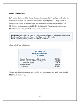21
Desired Profit In Units
Let's say that the owner of Oil Change Co. needs to earn a profit of $1,200 per week rather than
merely breaking even. You can consider the owner's required profit of $1,200 per week as
another fixed expense. In other words the fixed expenses will now be $3,600 per week (the
$2,400 listed earlier plus the required $1,200 for the owner). The new point needed to earn
$1,200 per week is shown by the following break-even formula:
Always check your calculations:
The above schedule confirms that servicing 240 cars during a week will result in the required
$1,200 profit for the week.
 