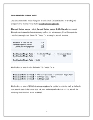 22
Break-even Point In Sales Dollars
One can determine the break-even point in sales dollars (instead of units) by dividing the
company's total fixed expenses by the contribution margin ratio.
The contribution margin ratio is the contribution margin divided by sales (revenues)
The ratio can be calculated using company totals or per unit amounts. We will compute the
contribution margin ratio for the Oil Change Co. by using its per unit amounts:
The break-even point in sales dollars for Oil Change Co. is:
The break-even point of $3,840 of sales per week can be verified by referring back to the break-
even point in units. Recall there were 160 units necessary to break-even. At $24 per unit the
necessary sales in dollars would be $3,840.
 