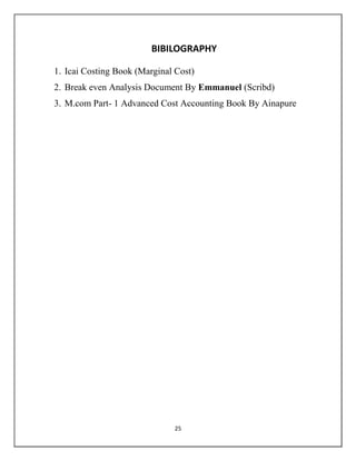 25
BIBILOGRAPHY
1. Icai Costing Book (Marginal Cost)
2. Break even Analysis Document By Emmanuel (Scribd)
3. M.com Part- 1 Advanced Cost Accounting Book By Ainapure
 