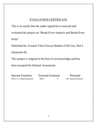 3
EVALUATION CERTIFICATE
This is to certify that the under signed have assessed and
evaluated the project on “Break-Even Analysis and Break-Even
Point”
Submitted by Avinash Vilas Chavan Student of M.Com. Part-I
(Semester-II).
This project is original to the best of our knowledge and has
been accepted for Internal Assessment.
Internal Examiner External Examiner Principal
(Prof. C.A. Dipen Bhayani) (Prof. ) (Dr. Satheesh menon)
 