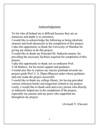 4
Acknowledgement
To list who all helped me is difficult because they are so
numerous and depth is so enormous.
I would like to acknowledge the following as being idealistic
channel and fresh dimension in the completion of this project.
I take this opportunity to thank the University of Mumbai for
giving me chance to do this project.
I would like to thank my Principal Dr. Satheesh menon, for
providing the necessary facilities required for completion of this
project.
I take this opportunity to thank our co-ordinator Prof.
V.M.Mathew, for his moral support and guidance.
I would also like to express my sincere gratitude towards my
project guide Prof. C.A. Dipen Bhayani under whose guidance
and care made the project successful.
I would like to thank my college library, for having provided
various reference books and magazines related to my project.
Lastly, I would like to thank each and every person who directly
or indirectly helped me in the completion of the project,
especially my parents and my peers who supported me
throughout my project.
(Avinash V. Chavan)
 