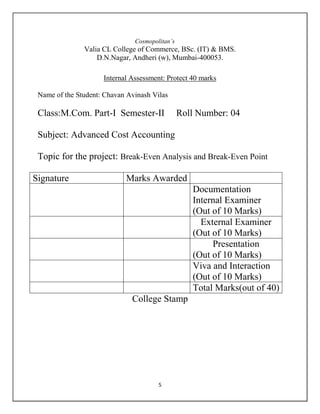 5
Cosmopolitan’s
Valia CL College of Commerce, BSc. (IT) & BMS.
D.N.Nagar, Andheri (w), Mumbai-400053.
Internal Assessment: Protect 40 marks
Name of the Student: Chavan Avinash Vilas
Class:M.Com. Part-I Semester-II Roll Number: 04
Subject: Advanced Cost Accounting
Topic for the project: Break-Even Analysis and Break-Even Point
Marks AwardedSignature
Documentation
Internal Examiner
(Out of 10 Marks)
External Examiner
(Out of 10 Marks)
Presentation
(Out of 10 Marks)
Viva and Interaction
(Out of 10 Marks)
Total Marks(out of 40)
College Stamp
 