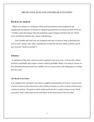 7
BREAK EVEN ANALYSIS AND BREAK EVEN POINT
Break Even Analysis:
Break-even analysis is a technique widely used by production and management and
management accountants. It is based on categorizing production costs between those which are
“variable’ (costs that change when the production output changes) and those that are “fixed”
(costs not directly related to the volume of production).
Total variable and fixed costs are compared with sales revenue in order to determine the
level of sales volume, sales value or production at which the business makes a neither a profit
nor a loss (the “break-even-point”).
Definition:
A calculation of the sales volume (in units) required to just cover costs. A lower sales volume
would be unprofitable and a higher volume would be profitable. Break even analysis focuses on
the relationship between fixed cost, variable cost (or cost per units), and selling price (or selling
price per unit).
The Break Even Chart:
In its simplest form, the break even chart is a graphical representation of costs at various levels
of activity shown on the same chart as the variation of income (or sales, revenue) with the same
variation in activity. The point at which neither profit nor loss is made is known as the “break-
even point” and is represented on the chart below by the intersection of the two lines:
 