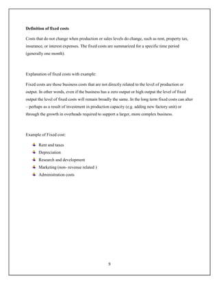 9
Definition of fixed costs
Costs that do not change when production or sales levels do change, such as rent, property tax,
insurance, or interest expenses. The fixed costs are summarized for a specific time period
(generally one month).
Explanation of fixed costs with example:
Fixed costs are those business costs that are not directly related to the level of production or
output. In other words, even if the business has a zero output or high output the level of fixed
output the level of fixed costs will remain broadly the same. In the long term fixed costs can alter
– perhaps as a result of investment in production capacity (e.g. adding new factory unit) or
through the growth in overheads required to support a larger, more complex business.
Example of Fixed cost:
Rent and taxes
Depreciation
Research and development
Marketing (non- revenue related )
Administration costs
 