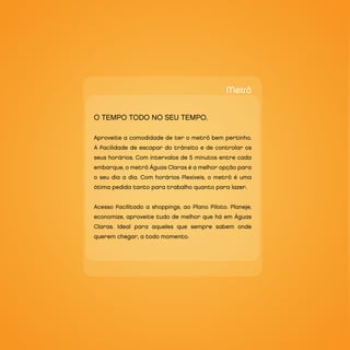 Metrô

O TEMPO TOdO nO SEU TEMPO.

Aproveite a comodidade de ter o metrô bem pertinho.
A facilidade de escapar do trânsito e de controlar os
seus horários. Com intervalos de 5 minutos entre cada
embarque, o metrô Águas Claras é a melhor opção para
o seu dia a dia. Com horários flexíveis, o metrô é uma
ótima pedida tanto para trabalho quanto para lazer.


Acesso facilitado a shoppings, ao Plano Piloto. Planeje,
economize, aproveite tudo de melhor que há em Águas
Claras. Ideal para aqueles que sempre sabem onde
querem chegar, a todo momento.
 