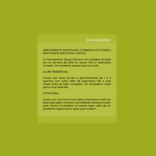 Cosmopolitan

SIMPLESMEnTE SOFISTICAdO. COSMOPOLITA É OndE A
PRATICIdAdE EnCOnTRA O ESTILO.

O Cosmopolitan Águas Claras é um complexo situado
em um terreno de 3.600 m2, sendo 1.100 m2 dedicados
ao lazer. Um excelente espaço que une tudo.

CLUBE RESIdEnCIAL

Conta com duas torres e apartamentos de 1 e 2
quartos com suíte. Além de segurança 24h e uma
ampla área de lazer completa. Um verdadeiro clube
para a sua diversão.

OFFICE MALL

Conta com uma torre com salas comerciais e mall com
lojas e garagem rotativa. Comodidade total para quem
quer morar e trabalhar no mesmo lugar; além de um
excelente negócio para quem quer investir.
 