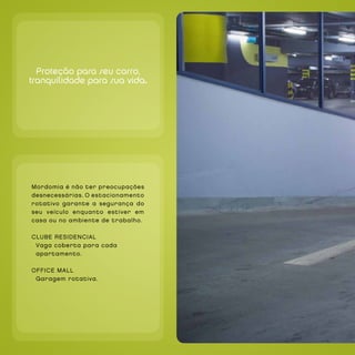 `




      Proteção para seu carro,
    tranquilidade para sua vida.




`




    Mordomia é não ter preocupações
    desnecessárias. O estacionamento
    rotativo garante a segurança do
    seu veículo enquanto estiver em
    casa ou no ambiente de trabalho.

    CLUBE RESIdEnCIAL
     Vaga coberta para cada
     apartamento.

    OFFICE MALL
     Garagem rotativa.
 