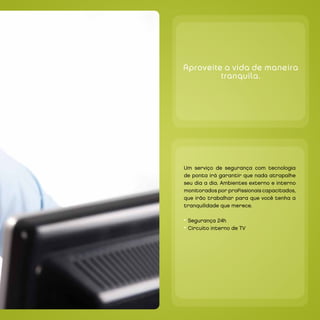 `




    Aproveite a vida de maneira
             tranquila.




`




    Um serviço de segurança com tecnologia
    de ponta irá garantir que nada atrapalhe
    seu dia a dia. Ambientes externo e interno
    monitorados por profissionais capacitados,
    que irão trabalhar para que você tenha a
    tranquilidade que merece.

    • Segurança 24h
    • Circuito interno de TV
 