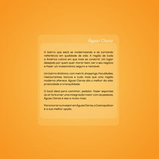 Águas Claras

O bairro que está se modernizando e se tornando
referência em qualidade de vida. A região de toda
a América Latina em que mais se constrói. Um lugar
desejado por quem quer morar bem, ter o seu negócio
e fazer um investimento seguro e rentável.

Um bairro dinâmico, com metrô, shoppings, faculdades,
restaurantes, bancos e tudo mais que uma região
moderna oferece. Águas Claras alia o melhor da vida:
praticidade e tranquilidade.

O local ideal para caminhar, pedalar, fazer esportes
ao ar livre e ter uma integração maior com as pessoas.
Águas Claras é isso e muito mais.

Para morar ou investir em Águas Claras, o Cosmopolitan
é a sua melhor opção.
 