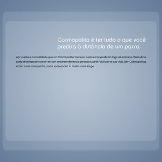 `




                                   Cosmopolita é ter tudo o que você
                                   precisa à distância de um passo.
    Aproveite a comodidade que um Cosmopolita merece. Lojas e conveniência logo ali embaixo. descubra
    toda a beleza de morar em um empreendimento pensado para facilitar a sua vida. Ser Cosmopolita
    é ter tudo mais perto, para você poder ir muito mais longe.
 