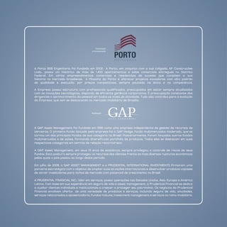 Construção
                                        e Incorporação




A Porto BSB Engenharia foi fundada em 2002. A Porto, em conjunto com a sua coligada, AP Construções
Ltda., possui um histórico de mais de 1.400 apartamentos e salas comerciais entregues no distrito
Federal. Em vários empreendimentos comerciais e residenciais de sucesso que compõem a sua
história no mercado brasiliense. A filosofia da Porto é oferecer projetos inovadores com alto padrão
de qualidade e execução, por preços competitivos, sempre pautada na ética e na competência.

A Empresa possui estrutura com profissionais qualificados, preocupados em estar sempre atualizados
com as inovações tecnológicas, dispondo de eficiente gerência corporativa. É preocupação constante dos
dirigentes o aprimoramento do pessoal em todos os níveis de atividade. Tudo isso contribui para a evolução
da Empresa, que vem se destacando no mercado imobiliário de Brasília.



                                        Realização




A GAP Asset Management foi fundada em 1996 como uma empresa independente de gestão de recursos de
terceiros. O primeiro fundo lançado pela empresa foi o GAP Hedge, fundo multimercados moderado, que se
tornou um dos principais fundos de sua categoria no Brasil. Posteriormente, foram lançados outros fundos
multimercados e de ações, formando diversificado portfolio de produtos. Todos eles se destacam em suas
respectivas categorias em termos de relação retorno/risco.

A GAP Asset Management, em seus 15 anos de existência, sempre privilegiou o controle de riscos de seus
fundos. Esta postura sempre protegeu os recursos dos clientes frente às mais diversas rupturas econômicas
pelas quais o país passou ao longo deste período.

Em julho de 2008, a GAP ASSET MAnAGEMEnT e a PRUdEnTIAL InTERnATIOnAL InVESTMEnTS firmaram uma
parceria estratégica com o objetivo de ampliar suas atuações internacionais e desenvolver produtos capazes
de atrair investidores para nichos de mercado com potencial de crescimento no Brasil.

A PRUdEnTIAL FInAnCIAL InC., líder em serviços, possui operações nos Estados Unidos, Ásia, Europa e América
Latina. Com base em sua experiência em seguro de vida e asset management, a Prudential Financial se dedica
a auxiliar clientes individuais e institucionais a crescer e proteger seu patrimônio. Os negócios da Prudential
Financial envolvem oferta de uma variedade de produtos e serviços, incluindo seguro de vida, anuidades,
serviços relacionados a aposentadoria, fundos mútuos, investment management e serviços no ramo imobiliário.
 