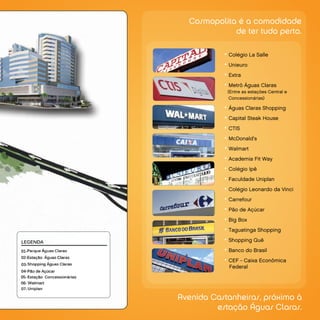 Cosmopolita é a comodidade
             de ter tudo perto.

           • Colégio La Salle
           • Unieuro
           • Extra
           • Metrô Águas Claras
            (Entre as estações Central e
             Concessionárias)

           • Águas Claras Shopping
           • Capital Steak House
           • CTIS
           • McDonald’s
           • Walmart
           • Academia Fit Way
           • Colégio Ipê
           • Faculdade Uniplan
           • Colégio Leonardo da Vinci
           • Carrefour
           • Pão de Açúcar
           • Big Box
           • Taguatinga Shopping
           • Shopping Quê
           • Banco do Brasil
           • CEF - Caixa Econômica
            Federal




Avenida Castanheiras, próximo à
         estação Águas Claras.
 