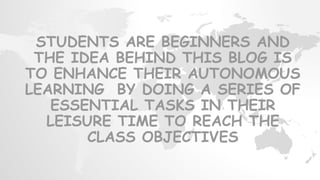 STUDENTS ARE BEGINNERS AND
THE IDEA BEHIND THIS BLOG IS
TO ENHANCE THEIR AUTONOMOUS
LEARNING BY DOING A SERIES OF
ESSENTIAL TASKS IN THEIR
LEISURE TIME TO REACH THE
CLASS OBJECTIVES
 