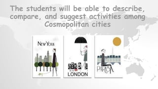 The students will be able to describe,
compare, and suggest activities among
Cosmopolitan cities
 