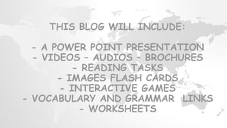 THIS BLOG WILL INCLUDE:
- A POWER POINT PRESENTATION
- VIDEOS – AUDIOS – BROCHURES
- READING TASKS
- IMAGES FLASH CARDS
- INTERACTIVE GAMES
- VOCABULARY AND GRAMMAR LINKS
- WORKSHEETS
 