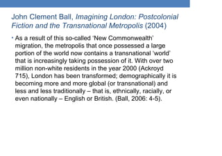 John Clement Ball, Imagining London: Postcolonial
Fiction and the Transnational Metropolis (2004)
• As a result of this so-called ‘New Commonwealth’
migration, the metropolis that once possessed a large
portion of the world now contains a transnational ‘world’
that is increasingly taking possession of it. With over two
million non-white residents in the year 2000 (Ackroyd
715), London has been transformed; demographically it is
becoming more and more global (or transnational) and
less and less traditionally – that is, ethnically, racially, or
even nationally – English or British. (Ball, 2006: 4-5).
 