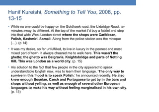 Hanif Kureishi, Something to Tell You, 2008, pp.
13-15
• While no one could be happy on the Goldhawk road, the Uxbridge Road, ten
minutes away, is different. At the top of the market I’d buy a falalel and step
into that wide West London street where the shops were Caribbean,
Polish, Kashmiri, Somali. Along from the police station was the mosque
(…). (p 14)
• It was my desire, so far unfulfilled, to live in luxury in the poorest and most
mixed part of town. It always cheered me to walk here. This wasn’t the
ghetto; the ghetto was Belgravia, Knightsbridge and parts of Notting
Hill. This was London as a world city. (p. 15)
• His solution to the fact that few people in the city appeared to speak
understandable English now, was to learn their language. ‘The only way to
survive in this ‘hood is to speak Polish,’ he announced recently. He also
knew enough Bosnian, Czech and Portuguese to get by in the bars and
shops without yelling, as well as enough of several other European
languages to make his way without feeling marginalised in his own city.
(p. 13)
 
