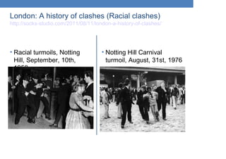 London: A history of clashes (Racial clashes)
http://socks-studio.com/2011/08/11/london-a-history-of-clashes/
• Racial turmoils, Notting
Hill, September, 10th,
1958
• Notting Hill Carnival
turmoil, August, 31st, 1976
 