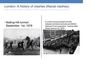 London: A history of clashes (Racial clashes)
http://socks-studio.com/2011/08/11/london-a-history-of-clashes/
• Notting Hill turmoil,
September, 1st, 1976
• A crowd during Southall turmoils
between antiracist activists and British
National Front supporters. Teacher Blair
Peach died at 33, 1979
 