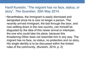 Hanif Kureishi, “The migrant has no face, status, or
story”, The Guardian, 30th May 2014.
• Nevertheless, the immigrant is easily dismissed and
denigrated since he is now no longer a person. The
recently arrived immigrant, the last through the door, and
now settling down in the new country, can himself be
disgusted by the idea of this newer arrival or interloper,
the one who could take his place, because this
threatening Other does not resemble him in any way. The
migrant has no face, no status, no protection and no story.
His single identity is to be discussed within the limited
rules of the community. (Kureishi, 2014, p. 2)
 