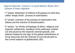 Zygmunt Bauman, Culture in a Liquid Modern World, 2011.
- phases of mass migration
• 1st
phase: dislocation of millions of Euopeans to what they
called “empty lands”, process of colonization;
• 2nd
phase: inversion of the process of colonization that
follows suit the moment of decolonization;
• 3rd
phase: “an infinite archipelago of ethnic, religious and
linguistic settlements, heedless of the pathways marked
out and paved by the imperial/ colonial episode, and
steered instead by the logic of the global redistribution of
living resources and the chances of survival peculiar to
the current stadium of globalization (35)”.
 