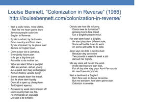 Louise Bennett, “Colonization in Reverse” (1966)
http://louisebennett.com/colonization-in-reverse/
• Wat a joyful news, miss Mattie,
I feel like me heart gwine burs
Jamaica people colonizin
Englan in Reverse
• By de hundred, by de tousan
From country and from town,
By de ship-load, by de plane load
Jamica is Englan boun.
• Dem a pour out a Jamaica,
Everybody future plan
Is fe get a big-time job
An settle in de mother lan.
• What an islan! What a people!
Man an woman, old an young
Jus a pack dem bag an baggage
An turn history upside dung!
• Some people doan like travel,
But fe show dem loyalty
Dem all a open up cheap-fare-
To-England agency.
• An week by week dem shippin off
Dem countryman like fire,
Fe immigrate an populate
De seat a de Empire.
Oonoo see how life is funny,
Oonoo see da turnabout?
jamaica live fe box bread
Out a English people mout’.
For wen dem ketch a Englan,
An start play dem different role,
Some will settle down to work
An some will settle fe de dole.
Jane says de dole is not too bad
Because dey payin she
Two pounds a week fe seek a job
dat suit her dignity.
Me say Jane will never fine work
At de rate how she dah look,
For all day she stay popn Aunt Fan couch
An read love-story book.
Wat a devilment a Englan!
Dem face war an brave de worse,
But me wonderin how dem gwine stan
Colonizin in reverse
 