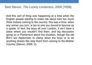 Sam Selvon, The Lonely Londoners, 2006 [1956].
• And this sort of thing was happening at a time when the
English people starting to make rab about how too much
West Indians coming to the country: this was a time, when
any corner you turn, is ten to one you bound to bounce up
a spade. In fact, the boys all over London, it ain’t have a
place where you wouldn’t find them, and big discussion
going on in Parliament about the situation, though the old
Brit’n too deplomatic to clamp down the boys or to do
anything drastic like stop them from coming to the Mother
Country (Selvon, 2006: 2).
 