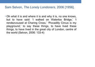 Sam Selvon, The Lonely Londoners, 2006 [1956].
• Oh what it is and where it is and why it is, no one knows,
but to have said: ‘I walked on Waterloo Bridge,’ ‘I
rendezvoused at Charing Cross,’ ‘Piccadilly Circus is my
playground,’ to say these things, to have lived these
things, to have lived in the great city of London, centre of
the world (Selvon, 2006: 133-4)
 