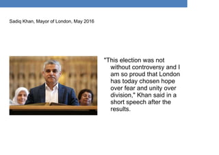 "This election was not
without controversy and I
am so proud that London
has today chosen hope
over fear and unity over
division," Khan said in a
short speech after the
results.
Sadiq Khan, Mayor of London, May 2016
 
