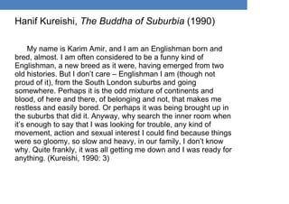Hanif Kureishi, The Buddha of Suburbia (1990)
My name is Karim Amir, and I am an Englishman born and
bred, almost. I am often considered to be a funny kind of
Englishman, a new breed as it were, having emerged from two
old histories. But I don’t care – Englishman I am (though not
proud of it), from the South London suburbs and going
somewhere. Perhaps it is the odd mixture of continents and
blood, of here and there, of belonging and not, that makes me
restless and easily bored. Or perhaps it was being brought up in
the suburbs that did it. Anyway, why search the inner room when
it’s enough to say that I was looking for trouble, any kind of
movement, action and sexual interest I could find because things
were so gloomy, so slow and heavy, in our family, I don’t know
why. Quite frankly, it was all getting me down and I was ready for
anything. (Kureishi, 1990: 3)
 