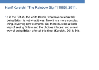 Hanif Kureishi, “The Rainbow Sign” [1986], 2011.
• It is the British, the white British, who have to learn that
being British is not what it was. Now it is a more complex
thing, involving new elements. So, there must be a fresh
way of seeing Britain and the choices it faces: and a new
way of being British after all this time. (Kureishi, 2011: 34).
 