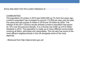 Some data taken from the London Datastore at http://data.london.gov.uk/
COMMUNITIES
The population of London in 2015 was 8,663,300 up 7% from five years ago.
London's population has increased by around 113,000 per year over the past
five years and will surpass 9 million in 2018 and 10 million by 2034. The
release of the 2011 Census results showed London's population had grown
by 12% over the previous decade. It is a diverse city made up of 8.6 million
residents in 2014. The population is made up of many different communities
covering all faiths, ethnicities and nationalities. The city also has some of the
most affluent neighbourhoods in the UK alongside some of the most
deprived.
- Retrieved from http://data.london.gov.uk/
 
