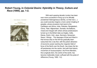 Robert Young, in Colonial Desire: Hybridity in Theory, Culture and
Race (1995), pp. 1-2.
With each passing decade London has been
ever more successful in living up to its officially
proclaimed heterogeneous identity, so that now (...)
you could scarcely imagine a more varied mingling of
peoples, whose ancestors hark back to the
Caribbean and Africa, India, Pakistan, Bangladesh,
China, Tibet, Afghanistan, Somalia, the Balkans,
mixed and merged with others whose predecessors
turned up in the British Isles as Angles, Celts,
Danes, Dutch, Irish, Jews, Normans, Norsemen,
Saxon, Vikings... The cleavage of East and West in
that bronze strip on the hill has gradually been
subsumed into a city that, with the potent attraction
of economic power exerting the magnetic field of
force of the North over the South, has drawn the far-
off peripheries into the centre. And with that historic
movement of intussusception, the Prime Meridian,
the Longitude Zero, the centre of the world, has
become inalienably mixed, suffused with the pulse of
difference (Young, 1995: 1-2).
 