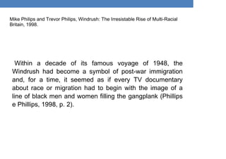 Mike Philips and Trevor Philips, Windrush: The Irresistable Rise of Multi-Racial
Britain, 1998.
Within a decade of its famous voyage of 1948, the
Windrush had become a symbol of post-war immigration
and, for a time, it seemed as if every TV documentary
about race or migration had to begin with the image of a
line of black men and women filling the gangplank (Phillips
e Phillips, 1998, p. 2).
 