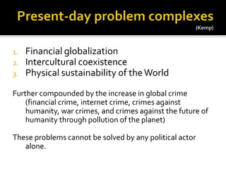 Present-day problem complexes(Kemp)Financial globalizationIntercultural coexistence Physical sustainability of the WorldFurther compounded by the increase in global crime (financial crime, internet crime, crimes against humanity, war crimes, and crimes against the future of humanity through pollution of the planet)These problems cannot be solved by any political actor alone. 