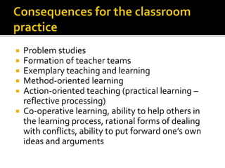 Consequences for the classroompracticeProblem studies Formation of teacher teamsExemplary teaching and learningMethod-oriented learningAction-oriented teaching (practical learning – reflective processing)Co-operative learning, ability to help others in the learning process, rational forms of dealing with conflicts, ability to put forward one’s own ideas and arguments