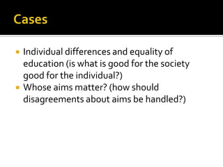 CasesIndividual differences and equality of education (is what is good for the society good for the individual?)Whose aims matter? (how should disagreements about aims be handled?)