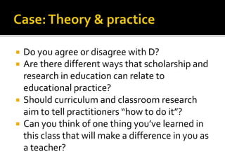 Case: Theory & practiceDo you agree or disagree with D?Are there different ways that scholarship and research in education can relate to educational practice? Should curriculum and classroom research aim to tell practitioners “how to do it”?Can you think of one thing you’ve learned in this class that will make a difference in you as a teacher? 