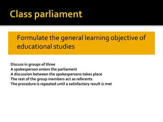 ClassparliamentFormulate the general learningobjective of educational studiesDiscuss in groups of threeA spokesperson enters the parliamentA discussion between the spokespersons takes placeThe rest of the group members act as referentsThe procedure is repeated until a satisfactory result is met 