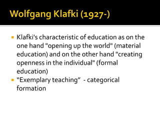 Wolfgang Klafki (1927-)Klafki's characteristic of education as on the one hand "opening up the world" (material education) and on the other hand "creating openness in the individual" (formal education)“Exemplary teaching”  - categorical formation
