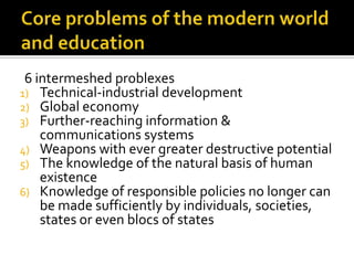 Core problems of the modernworld and education6 intermeshed problexesTechnical-industrial developmentGlobal economyFurther-reaching information & communications systemsWeapons with ever greater destructive potentialThe knowledge of the natural basis of human existenceKnowledge of responsible policies no longer can be made sufficiently by individuals, societies, states or even blocs of states