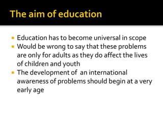The aim of educationEducation has to become universal in scopeWould be wrong to say that these problems are only for adults as they do affect the lives of children and youthThe development of  an international awareness of problems should begin at a very early age
