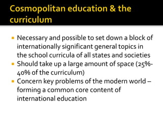 Cosmopolitaneducation & the curriculumNecessary and possible to set down a block of internationally significant general topics in the school curricula of all states and societiesShould take up a large amount of space (25%-40% of the curriculum)Concern key problems of the modern world – forming a common core content of international education