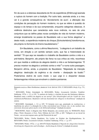 fim da aura e a dolorosa descoberta do fim da experiência [Erfahrung] assinala
a ruptura do homem com a tradição. Por outro lado, assinala ainda, e a meu
ver é a grande consequência do “afundamento da aura”, a alteração das
condições de percepção do homem moderno, no que se refere à questão do
espaço e do tempo e da sua compreensão, enquanto categorias clássicas. A
violência destrutiva que caracteriza esta nova vivência, no seio de uma
conjuntura que se define pelas novas condições de vida do homem moderno,
emerge brutalmente na poesia de Baudelaire sob a sua forma alegórica 1 e
deste modo, a experiência moderna do choque [Schockerlebnis] transforma-se,
ela própria no fermento do lirismo baudelaireano.2

        Em Baudelaire, como o afirma Meschonnic, “a alegoria é um trabalho de
ironia, em direção a um sentido sempre outro, que faz a historicidade do
sentido" .3O que aqui se ressalta é o trabalho de Baudelaire contra o mito e a
pré-história. Benjamin, ele próprio tão feroz na sua crítica ao mito, reconhece
em que medida a violência da alegoria destrói o mito e as fantasmagorias: “É
preciso mostrar na alegoria o antídoto contra o mito”4 e numa outra passagem,
Benjamin afirma, ainda, a propósito de Baudelaire: “Majestade da intenção
alegórica: destruição do orgânico e do vivente – dissipação da ilusão”.5
Poderíamos dizê-lo de outro modo: o que urge é o despertar dessas
fantasmagorias míticas que envolvem o citadino parisiense.


Benjamin escreve a Marx Horkheimer, datada de 16 de Abril de 1938. Cf. BENJAMIN. Briefe, II, p. 751,
752.
1
   BENJAMIN, Walter. Zentralpark. In: BENJAMIN, Walter. Gesammelte Schriften. Frankfurt:
Suhrkamp, 1972n. v. I.2, p. 670: ―A ausência de ilusões e o declínio da aura são fenómenos idênticos.
Baudelaire mete o artifício da alegoria ao seu serviço‖ [Die Scheinlosigkeit und der Verfall der Aura
sindidentischePhänomene. Baudelaire stellt das Kunstmittel der Allegorie in ihrenDienst]” (tradução da
autora).
2
   BENJAMIN. Zentralpark, v. I.2, p. 659: ―O fermento novo que, penetrando no taediumvitae, o
transforma em spleen é a alienação de si [Das entscheidend neue Ferment, das, in das taedium vitae
eintretend, dieseszum spleen macht, ist die Selbstentfremdung]." (tradução da autora)
3
   MESCHONIC, Henri. L’allegorie chez Walter Benjamin, une aventure juive. In: WISMANN, Heinz
(Org.). Walter Benjamin et Paris. Paris: Éditions du Cerf, 1986. p. 669: ―l'allégorie est un travail de
l'ironie , vers un sens toujours autre, qui fait l'historicité du sens"
4
BENJAMIN, Walter. Charles Baudelaire. Ein Lyriker im Zeitalter des Hochkapitalismus. In:
BENJAMIN, Walter. Gesammelte Schriften. Frankfurt: Suhrkamp, 1972a. v. 1, p. 677.
5
 BENJAMIN, Walter. 1972a. v. I, p. 669-670 Charles Baudelaire ["Majestät der allegorishen Intention:
Zerstörung des Organischen und Lebendigen - Auslöschung des Scheins"]. (tradução da autora)

                                                                                                   10
 