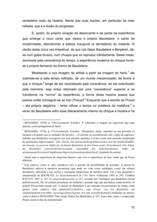 verdadeiro rosto da história, liberta das suas ilusões, em particular da mais
nefasta, que é a ilusão do progresso.

        É, assim, do próprio coração do desencanto e da perda da experiência
que emerge o novo canto que visava o próprio Baudelaire: o canto da
modernidade, descobrindo a beleza inaugural (e derradeira) do instante. O
clarão desta única vez irrepetível, de que nos falam Baudelaire e Benjamin, dá-
se num golpe brusco, num choque que se reproduz infinitamente. Deste modo,
dominada pela consciência do tempo, a experiência moderna do choque torna-
se o próprio fermento do lirismo de Baudelaire.

        Modelando a sua imagem de artista a partir da imagem do herói, 1 ele
submete-se a este tempo reificado, de um mundo mecanicizado, de forma a
que o choque,2 longe de ser neutralizado pela consciência, de ser esterilizado
pela memória, seja antes retomado por uma “consciência” superior e se
transforme na “norma” da experiência, a forma desta mesma poesia que
parece então consagrar-se ao luto [Trauer].3 Enquanto que a escrita de Proust
– ela própria alegórica – tenta utilizar o tempo na subtileza da metáfora,4 o
verso de Baudelaire sofre esse dilaceramento interno do choque e mostra-o na


1
  BENJAMIN, 1972h, p. 570.Gesammelte Schriften. É sobretudo a imagem do esgrimista que aqui
aparece, como protagonista do herói.
2
  BENJAMIN, 1972h, p. 573.Gesammelte Schriften: ―Baudelaire, poeta, reproduz na sua prosódia os
choques e os golpes que os cuidados lhe davam […] É preciso, se considerarmos sob o signo da esgrima o
trabalho que Baudelaire consagrava aos seus poemas, aprender a vê-los como uma sucessão ininterrupta
de minúsculas improvisações‖ [Die Chocks, mit denenseineSorgenihmzusetzten und die hundertEinfälle,
mit denener sie parierte, bildet der dichtende Baudelaire in den Finten seiner Prosodienach. Die Arbeit,
die Baudelaire seinenGedichtenzuwandte, untermBild des Gefechtserkennen, heiβt, sie
alseineununterbrocheneFolgekleinsterImprovisationenbegreifenlernen]. (tradução da autora)
3
  Aludo aqui à experiência do alegorista barroco, que vive a experiência do luto, ainda que de forma
diferente.
4
  Este aspecto, como se sabe, prende-se com a questão da possibilidade da narração. A poesia de
Baudelaire opõe-se à narrativa proustiana (que pode ser vista como nostálgica, como um esforço
derradeiro), aplicando à sua escrita a concepção bergsoniana da memória pura. Ver a este propósito a
interpretação de ROCHLITZ. Le désenchantement de l’Art. Paris: Gallimard, 1992. p. 242. Também
RAULET, 1997, p. 167. Le caractèredestructeur, p. 167, assinala esta ―nostalgia‖ que Baudelaire recusa
definitivamente. Há, no esforço proustiano, de restaurar o passado algo que permanece ainda humano. O
próprio Proust tinha notado que ―o mundo de Baudelaire é um estranho seccionamento do tempo, onde
apenas raros notáveis dias apareciam‖[«DieZeit», sagt Proust, «ist bei Baudelaire auf
einebefremdendeArtzerfällt; nurwenigeselteneTagetun sich auf; essindbedeutende] (traduição da autora),
como o observa BENJAMIN. Über einige Motive bei Baudelaire, p. 637. Esses dias, como o compreende
Proust, eram os dias da rememoração.

                                                                                                    12
 