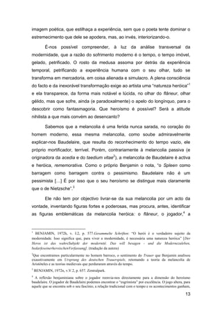 imagem poética, que estilhaça a experiência, sem que o poeta tente dominar o
estremecimento que dele se apodera, mas, ao invés, interiorizando-o.

          É-nos possível compreender, à luz da análise transversal da
modernidade, que a razão do sofrimento moderno é o tempo, o tempo imóvel,
gelado, petrificado. O rosto da medusa assoma por detrás da experiência
temporal, petrificando a experiência humana com o seu olhar, tudo se
transforma em mercadoria, em coisa alienada e simulacro. A plena consciência
do facto e da inexorável transformação exige ao artista uma “natureza heróica”1
e ela transparece, da forma mais notável e lúcida, no olhar do flâneur, olhar
gélido, mas que sofre, ainda (e paradoxalmente) o apelo do longínquo, para o
descobrir como fantasmagoria. Que heroísmo é possível? Será a atitude
nihilista a que mais convém ao desencanto?

          Sabemos que a melancolia é uma ferida nunca sarada, no coração do
homem moderno, essa mesma melancolia, como soube admiravelmente
explicar-nos Baudelaire, que resulta do reconhecimento do tempo vazio, ele
próprio mortificador, terrível. Porém, contrariamente à melancolia passiva (e
originadora da acedia e do taedium vitae2), a melancolia de Baudelaire é activa
e heróica, rememorativa. Como o próprio Benjamin o nota, “o Spleen como
barragem como barragem contra o pessimismo. Baudelaire não é um
pessimista […] É por isso que o seu heroísmo se distingue mais claramente
que o de Nietzsche”.3

          Ele não tem por objectivo livrar-se da sua melancolia por um acto da
vontade, inventando figuras fortes e poderosas, mas procura, antes, identificar
as figuras emblemáticas da melancolia heróica: o flâneur, o jogador,4 a


1
  BENJAMIN, 1972h, v. I.2, p. 577.Gesammelte Schriften: ―O herói é o verdadeiro sujeito da
modernidade. Isso significa que, para viver a modernidade, é necessária uma natureza heróica‖ [Der
Heros ist das wahreSubjekt der modernité. Das will besagen - und die Modernezuleben,
bedarfeseinerheroischenVerfassung]. (tradução da autora)
2
 Que encontramos particularmente no homem barroco, o sentimento do Trauer que Benjamin analisou
exaustivamente em Ursprung des deutschen Trauerspiels, retomando a teoria da melancolia de
Aristóteles e as teorias medievais que perduraram através do tempo.
3
    BENJAMIN, 1972n, v.V.2, p. 657. Zentralpark.
4
  A reflexão benjaminiana sobre o jogador reenvia-nos directamente para a dimensão do heroísmo
baudelaire. O jogador de Baudelaire podemos encontrar o ―esgrimista‖ por excelência. O jogo altera, para
aquele que se encontra sob o seu fascínio, a relação tradicional com o tempo e os acontecimentos ganham,

                                                                                                    13
 