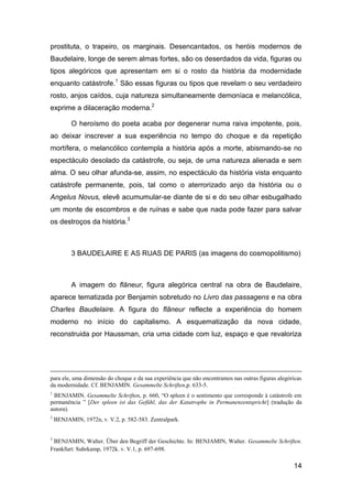 prostituta, o trapeiro, os marginais. Desencantados, os heróis modernos de
Baudelaire, longe de serem almas fortes, são os deserdados da vida, figuras ou
tipos alegóricos que apresentam em si o rosto da história da modernidade
enquanto catástrofe.1 São essas figuras ou tipos que revelam o seu verdadeiro
rosto, anjos caídos, cuja natureza simultaneamente demoníaca e melancólica,
exprime a dilaceração moderna.2

          O heroísmo do poeta acaba por degenerar numa raiva impotente, pois,
ao deixar inscrever a sua experiência no tempo do choque e da repetição
mortífera, o melancólico contempla a história após a morte, abismando-se no
espectáculo desolado da catástrofe, ou seja, de uma natureza alienada e sem
alma. O seu olhar afunda-se, assim, no espectáculo da história vista enquanto
catástrofe permanente, pois, tal como o aterrorizado anjo da história ou o
Angelus Novus, elevê acumumular-se diante de si e do seu olhar esbugalhado
um monte de escombros e de ruínas e sabe que nada pode fazer para salvar
os destroços da história.3



          3 BAUDELAIRE E AS RUAS DE PARIS (as imagens do cosmopolitismo)



          A imagem do flâneur, figura alegórica central na obra de Baudelaire,
aparece tematizada por Benjamin sobretudo no Livro das passagens e na obra
Charles Baudelaire. A figura do flâneur reflecte a experiência do homem
moderno no início do capitalismo. A esquematização da nova cidade,
reconstruida por Haussman, cria uma cidade com luz, espaço e que revaloriza




para ele, uma dimensão do choque e da sua experiência que não encontramos nas outras figuras alegóricas
da modernidade. Cf. BENJAMIN. Gesammelte Schriften,p. 633-5.
1
 BENJAMIN. Gesammelte Schriften, p. 660, ―O spleen é o sentimento que corresponde à catástrofe em
permanência ‖ [Der spleen ist das Gefühl, das der Katatrophe in Permanenzentspricht] (tradução da
autora).
2
    BENJAMIN, 1972n, v. V.2, p. 582-583. Zentralpark.


3
 BENJAMIN, Walter. Über den Begriff der Geschichte. In: BENJAMIN, Walter. Gesammelte Schriften.
Frankfurt: Suhrkamp, 1972k. v. V.1, p. 697-698.

                                                                                                   14
 