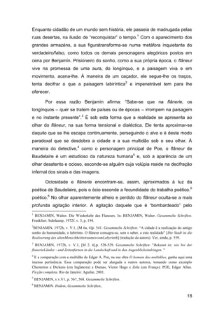 Enquanto cidadão de um mundo sem história, ele passeia de madrugada pelas
ruas desertas, na ilusão de “reconquistar” o tempo.1 Com o aparecimento dos
grandes armazéns, a sua figuratransforma-se numa metáfora inquietante do
verdadeiro/falso, como todos os demais personagens alegóricos postos em
cena por Benjamin. Prisioneiro do sonho, como a sua própria época, o flâneur
vive na promessa de uma aura, do longínquo, e a paisagem viva e em
movimento, acena-lhe. À maneira de um caçador, ele segue-lhe os traços,
tenta decifrar o que a paisagem labiríntica2 e impenetrável tem para lhe
oferecer.

          Por essa razão Benjamin afirma: “Sabe-se que na flânerie, os
longínquos – quer se tratem de países ou de épocas – irrompem na paisagem
e no instante presente”.3 É sob esta forma que a realidade se apresenta ao
olhar do flâneur, na sua forma tensional e dialéctica. Ele tenta aproximar-se
daquilo que se lhe escapa continuamente, perseguindo o alvo e é deste modo
paradoxal que se desdobra a cidade e a sua multidão sob o seu olhar. À
maneira do detective,4 como o personagem principal de Poe, o flâneur de
Baudelaire é um estudioso da natureza humana5 e, sob a aparência de um
olhar desatento e ocioso, esconde-se alguém cuja volúpia reside na decifração
infernal dos sinais e das imagens.

          Ociosidade e flânerie encontram-se, assim, aproximados à luz da
poética de Baudelaire, pois o ócio esconde a fecundidade do trabalho poético.6
poético.6 No olhar aparentemente alheio e perdido do flâneur oculta-se a mais
profunda agitação interior. A agitação daquele que é “bombardeado” pelo
1
  BENJAMIN, Walter. Die Wiederkehr des Flaneurs. In: BENJAMIN, Walter. Gesammelte Schriften.
Frankfurt: Suhrkamp, 1972f. v. 3, p. 194.
2
 BENJAMIN, 1972h, v. V.1, [M 6a, 4]p. 541. Gesammelte Schriften: ―A cidade é a realização do antigo
sonho da humanidade, o labirinto. O flâneur consagra-se, sem o saber, a esta realidade‖ [Die Stadt ist die
Realiserung des altenMenschheittstraumesvomLabyrinth] (tradução da autora). Ver, ainda, p. 559.
3
  BENJAMIN, 1972h, v. V.1, [M 2, 4],p. 528-529. Gesammelte Schriften: "Bekannt ist, wie bei der
flanerieLänder - und Zeitenfernen in die Landschaft und in den Augenblickeindringen. "
4
 E a comparação com a multidão de Edgar A. Poe, na sua obra O homem das multidões, ganha aqui uma
imensa pertinência. Essa comparação pode ser alargada a outros autores, tomando como exemplo
Chesterton e Dickens (em Inglaterra) e Dumas, Victor Hugo e Zola (em França). POE, Edgar Allan.
Ficção completa. Rio de Janeiro: Aguilar, 2001.
5
    BENJAMIN, v.v.V1, p. 567, 568. Gesammelte Schriften.
6
    BENJAMIN. Ibidem, Gesammelte Schriften,

                                                                                                      16
 