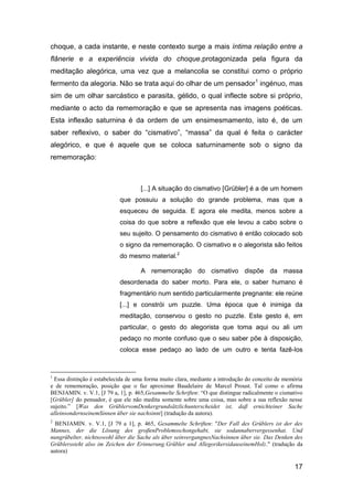 choque, a cada instante, e neste contexto surge a mais íntima relação entre a
flânerie e a experiência vivida do choque,protagonizada pela figura da
meditação alegórica, uma vez que a melancolia se constitui como o próprio
fermento da alegoria. Não se trata aqui do olhar de um pensador1 ingénuo, mas
sim de um olhar sarcástico e parasita, gélido, o qual inflecte sobre si próprio,
mediante o acto da rememoração e que se apresenta nas imagens poéticas.
Esta inflexão saturnina é da ordem de um ensimesmamento, isto é, de um
saber reflexivo, o saber do “cismativo”, “massa” da qual é feita o carácter
alegórico, e que é aquele que se coloca saturninamente sob o signo da
rememoração:



                                    [...] A situação do cismativo [Grübler] é a de um homem
                           que possuiu a solução do grande problema, mas que a
                           esqueceu de seguida. E agora ele medita, menos sobre a
                           coisa do que sobre a reflexão que ele levou a cabo sobre o
                           seu sujeito. O pensamento do cismativo é então colocado sob
                           o signo da rememoração. O cismativo e o alegorista são feitos
                           do mesmo material.2

                                    A rememoração do cismativo dispõe da massa
                           desordenada do saber morto. Para ele, o saber humano é
                           fragmentário num sentido particularmente pregnante: ele reúne
                           [...] e constrói um puzzle. Uma época que é inimiga da
                           meditação, conservou o gesto no puzzle. Este gesto é, em
                           particular, o gesto do alegorista que toma aqui ou ali um
                           pedaço no monte confuso que o seu saber põe à disposição,
                           coloca esse pedaço ao lado de um outro e tenta fazê-los



1
 Essa distinção é estabelecida de uma forma muito clara, mediante a introdução do conceito de memória
e de rememoração, posição que o faz aproximar Baudelaire de Marcel Proust. Tal como o afirma
BENJAMIN. v. V.1, [J 79 a, 1], p. 465,Gesammelte Schriften: ―O que distingue radicalmente o cismativo
[Grübler] do pensador, é que ele não medita somente sobre uma coisa, mas sobre a sua reflexão nesse
sujeito.‖ [Was den GrüblervomDenkergrundsätzlichunterscheidet ist, daβ ernichteiner Sache
alleinsondernseinemSinnen über sie nachsinnt] (tradução da autora).
2
  BENJAMIN. v. V.1, [J 79 a 1], p. 465, Gesammelte Schriften: "Der Fall des Grüblers ist der des
Mannes, der die Lösung des groβenProblemsschongehabt, sie sodannabervergessenhat. Und
nungrübelter, nichtsowohl über die Sache als über seinvergangnesNachsinnen über sie. Das Denken des
Grüblerssteht also im Zeichen der Erinnerung.Grübler und AllegorikersidauseinemHolz." (tradução da
autora)

                                                                                                 17
 